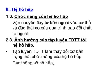 III. Hệ hô hấp 
1.3. Chức năng của hệ hô hấp 
Vận chuyển ôxy từ bên ngoài vào cơ thể 
và đào thải co2 của quá trình trao đổi chất 
ra ngoài. 
2.3. Ảnh hưởng của tập luyện TDTT tới 
hệ hô hấp. 
- Tập luyện TDTT làm thay đổi cơ bản 
trạng thái chức năng của hệ hô hấp 
- Các thông số hô hấp 
 