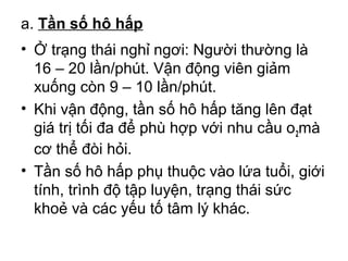 a. Tần số hô hấp 
• Ở trạng thái nghỉ ngơi: Người thường là 
16 – 20 lần/phút. Vận động viên giảm 
xuống còn 9 – 10 lần/phút. 
• Khi vận động, tần số hô hấp tăng lên đạt 
giá trị tối đa để phù hợp với nhu cầu o2mà 
cơ thể đòi hỏi. 
• Tần số hô hấp phụ thuộc vào lứa tuổi, giới 
tính, trình độ tập luyện, trạng thái sức 
khoẻ và các yếu tố tâm lý khác. 
 