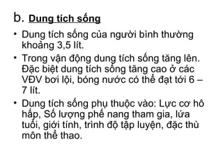 b. Dung tích sống 
• Dung tích sống của người bình thường 
khoảng 3,5 lít. 
• Trong vận động dung tích sống tăng lên. 
Đặc biệt dung tích sống tăng cao ở các 
VĐV bơi lội, bóng nước có thể đạt tới 6 – 
7 lít. 
• Dung tích sống phụ thuộc vào: Lực cơ hô 
hấp, Số lượng phế nang tham gia, lứa 
tuổi, giới tính, trình độ tập luyện, đặc thù 
môn thể thao. 
 