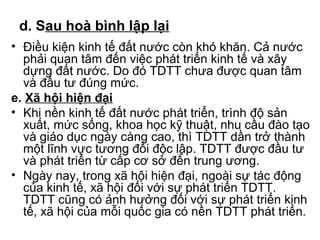 d. Sau hoà bình lập lại 
• Điều kiện kinh tế đất nước còn khó khăn. Cả nước 
phải quan tâm đến việc phát triển kinh tế và xây 
dựng đất nước. Do đó TDTT chưa được quan tâm 
và đầu tư đúng mức. 
e. Xã hội hiện đại 
• Khi nền kinh tế đất nước phát triển, trình độ sản 
xuất, mức sống, khoa học kỹ thuật, nhu cầu đào tạo 
và giáo dục ngày càng cao, thì TDTT dần trở thành 
một lĩnh vực tương đối độc lập. TDTT được đầu tư 
và phát triển từ cấp cơ sở đến trung ương. 
• Ngày nay, trong xã hội hiện đại, ngoài sự tác động 
của kinh tế, xã hội đối với sự phát triển TDTT. 
TDTT cũng có ảnh hưởng đối với sự phát triển kinh 
tế, xã hội của mỗi quốc gia có nền TDTT phát triển. 
 