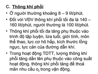 c. Thông khí phổi 
• Ở người thường khoảng 8 – 9 lít/phút. 
• Đối với VĐV thông khí phổi tối đa là 140 – 
160 lít/phút, người thường là 100 lít/phút. 
• Thông khí phổi tối đa tăng phụ thuộc vào 
trình độ tập luyện, lứa tuổi, giới tính, môn 
thể thao, lực cơ hô hấp, kích thước lồng 
ngực, lực cản của đường dẫn khí. 
• Trong hoạt động TDTT, lượng thông khí 
phổi tăng dần lên phụ thuộc vào công suất 
hoạt động. thông khí phổi tăng để thoả 
mãn nhu cầu o2 trong vận động. 
 