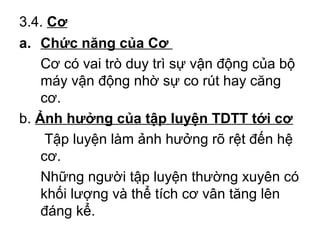 3.4. Cơ 
a. Chức năng của Cơ 
Cơ có vai trò duy trì sự vận động của bộ 
máy vận động nhờ sự co rút hay căng 
cơ. 
b. Ảnh hưởng của tập luyện TDTT tới cơ 
Tập luyện làm ảnh hưởng rõ rệt đến hệ 
cơ. 
Những người tập luyện thường xuyên có 
khối lượng và thể tích cơ vân tăng lên 
đáng kể. 
 