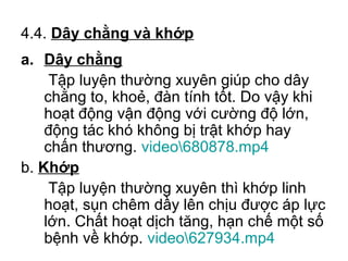 4.4. Dây chằng và khớp 
a. Dây chằng 
Tập luyện thường xuyên giúp cho dây 
chằng to, khoẻ, đàn tính tốt. Do vậy khi 
hoạt động vận động với cường độ lớn, 
động tác khó không bị trật khớp hay 
chấn thương. video680878.mp4 
b. Khớp 
Tập luyện thường xuyên thì khớp linh 
hoạt, sụn chêm dầy lên chịu được áp lực 
lớn. Chất hoạt dịch tăng, hạn chế một số 
bệnh về khớp. video627934.mp4 
 