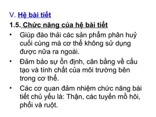 V. Hệ bài tiết 
1.5. Chức năng của hệ bài tiết 
• Giúp đào thải các sản phẩm phân huỷ 
cuối cùng mà cơ thể không sử dụng 
được nữa ra ngoài. 
• Đảm bảo sự ổn định, cân bằng về cấu 
tạo và tính chất của môi trường bên 
trong cơ thể. 
• Các cơ quan đảm nhiệm chức năng bài 
tiết chủ yếu là: Thận, các tuyến mồ hôi, 
phổi và ruột. 
 
