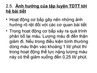 2.5. Ảnh hưởng của tập luyện TDTT tới 
hệ bài tiết 
• Hoạt động cơ bắp gây nên những ảnh 
hưởng rõ rệt đối với các cơ quan bài tiết 
• Trong hoạt động cơ bắp xảy ra quá trình 
phân bổ lại máu. Lượng máu đi đến thận 
giảm đi. Nếu trong điều kiện bình thường 
dòng máu thận vào khoảng 1 lít/ phút thì 
trong hoạt động thể lực nặng lượng máu 
này có thể giảm xuống đến 0,25 lít/ phút. 
 