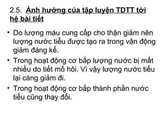 2.5. Ảnh hưởng của tập luyện TDTT tới 
hệ bài tiết 
• Do lượng máu cung cấp cho thận giảm nên 
lượng nước tiểu được tạo ra trong vận động 
giảm đáng kể. 
• Trong hoạt động cơ bắp lượng nước bị mất 
nhiều do tiết mồ hôi. Vì vậy lượng nước tiểu 
lại càng giảm đi. 
• Trong hoạt động cơ bắp thành phần nước 
tiểu cũng thay đổi. 
 