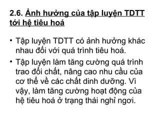 2.6. Ảnh hưởng của tập luyện TDTT 
tới hệ tiêu hoá 
• Tập luyện TDTT có ảnh hưởng khác 
nhau đối với quá trình tiêu hoá. 
• Tập luyện làm tăng cường quá trình 
trao đổi chất, nâng cao nhu cầu của 
cơ thể về các chất dinh dưỡng. Vì 
vậy, làm tăng cường hoạt động của 
hệ tiêu hoá ở trạng thái nghỉ ngơi. 
 