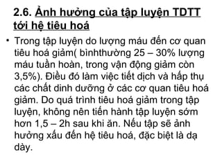 2.6. Ảnh hưởng của tập luyện TDTT 
tới hệ tiêu hoá 
• Trong tập luyện do lượng máu đến cơ quan 
tiêu hoá giảm( bìnhthường 25 – 30% lượng 
máu tuần hoàn, trong vận động giảm còn 
3,5%). Điều đó làm việc tiết dịch và hấp thụ 
các chất dinh dưỡng ở các cơ quan tiêu hoá 
giảm. Do quá trình tiêu hoá giảm trong tập 
luyện, không nên tiến hành tập luyện sớm 
hơn 1,5 – 2h sau khi ăn. Nếu tập sẽ ảnh 
hưởng xấu đến hệ tiêu hoá, đặc biệt là dạ 
dày. 
 