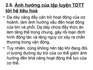 2.6. Ảnh hưởng của tập luyện TDTT 
tới hệ tiêu hoá 
• Dạ dày căng đầy cản trở hoạt động của cơ 
hoành, làm ảnh hưởng xấu đến hoạt động 
của tim và phổi. Dạ dày chứa đầy thức ăn 
làm tăng thể trọng chung, gây rối loạn định 
hình động tác và tăng nguy cơ xảy ra chấn 
thương trong vận động. 
• Tuy nhiên, cũng không nên tập khi đang đói, 
vì lượng đường dự trữ của cơ thể giảm ảnh 
hưởng đến khả năng hoạt động thể lực của 
cơ thể. 
 