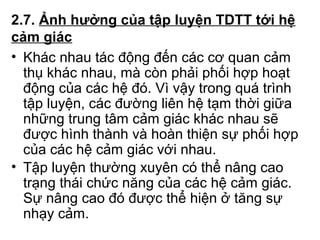 2.7. Ảnh hưởng của tập luyện TDTT tới hệ 
cảm giác 
• Khác nhau tác động đến các cơ quan cảm 
thụ khác nhau, mà còn phải phối hợp hoạt 
động của các hệ đó. Vì vậy trong quá trình 
tập luyện, các đường liên hệ tạm thời giữa 
những trung tâm cảm giác khác nhau sẽ 
được hình thành và hoàn thiện sự phối hợp 
của các hệ cảm giác với nhau. 
• Tập luyện thường xuyên có thể nâng cao 
trạng thái chức năng của các hệ cảm giác. 
Sự nâng cao đó được thể hiện ở tăng sự 
nhạy cảm. 
 