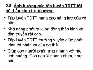 2.8. Ảnh hưởng của tập luyện TDTT tới 
hệ thần kinh trung ương 
• Tập luyện TDTT nâng cao năng lực của vỏ 
não. 
• Khả năng phát ra xung động thần kinh và 
dẫn truyền rất cao. 
• Tập luyện TDTT thường xuyên giúp phát 
triển tốt phản xạ của cơ thể. 
• Giúp con người phản ứng nhanh với mọi 
tình huống. Con người nhanh nhẹn, hoạt 
bát. 
 