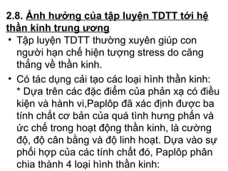 2.8. Ảnh hưởng của tập luyện TDTT tới hệ 
thần kinh trung ương 
• Tập luyện TDTT thường xuyên giúp con 
người hạn chế hiện tượng stress do căng 
thẳng về thần kinh. 
• Có tác dụng cải tạo các loại hình thần kinh: 
* Dựa trên các đặc điểm của phản xạ có điều 
kiện và hành vi,Paplôp đã xác định được ba 
tính chất cơ bản của quá tình hưng phấn và 
ức chế trong hoạt động thần kinh, là cường 
độ, độ cân bằng và độ linh hoạt. Dựa vào sự 
phối hợp của các tính chất đó, Paplôp phân 
chia thành 4 loại hình thần kinh: 
 