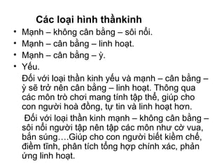 Các loại hình thầnkinh 
• Mạnh – không cân bằng – sôi nổi. 
• Mạnh – cân bằng – linh hoạt. 
• Mạnh – cân bằng – ỳ. 
• Yếu. 
Đối với loại thần kinh yếu và mạnh – cân bằng – 
ỳ sẽ trở nên cân bằng – linh hoạt. Thông qua 
các môn trò chơi mang tính tập thể, giúp cho 
con người hoà đồng, tự tin và linh hoạt hơn. 
Đối với loại thần kinh mạnh – không cân bằng – 
sôi nổi người tập nên tập các môn như cờ vua, 
bắn súng….Giúp cho con người biết kiềm chế, 
điềm tĩnh, phân tích tổng hợp chính xác, phản 
ứng linh hoạt. 
 