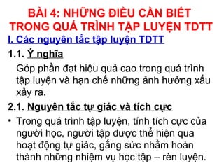 BÀI 4: NHỮNG ĐIỀU CẦN BIẾT 
TRONG QUÁ TRÌNH TẬP LUYỆN TDTT 
I. Các nguyên tắc tập luyện TDTT 
1.1. Ý nghĩa 
Góp phần đạt hiệu quả cao trong quá trình 
tập luyện và hạn chế những ảnh hưởng xấu 
xảy ra. 
2.1. Nguyên tắc tự giác và tích cực 
• Trong quá trình tập luyện, tính tích cực của 
người học, người tập được thể hiện qua 
hoạt động tự giác, gắng sức nhằm hoàn 
thành những nhiệm vụ học tập – rèn luyện. 
 