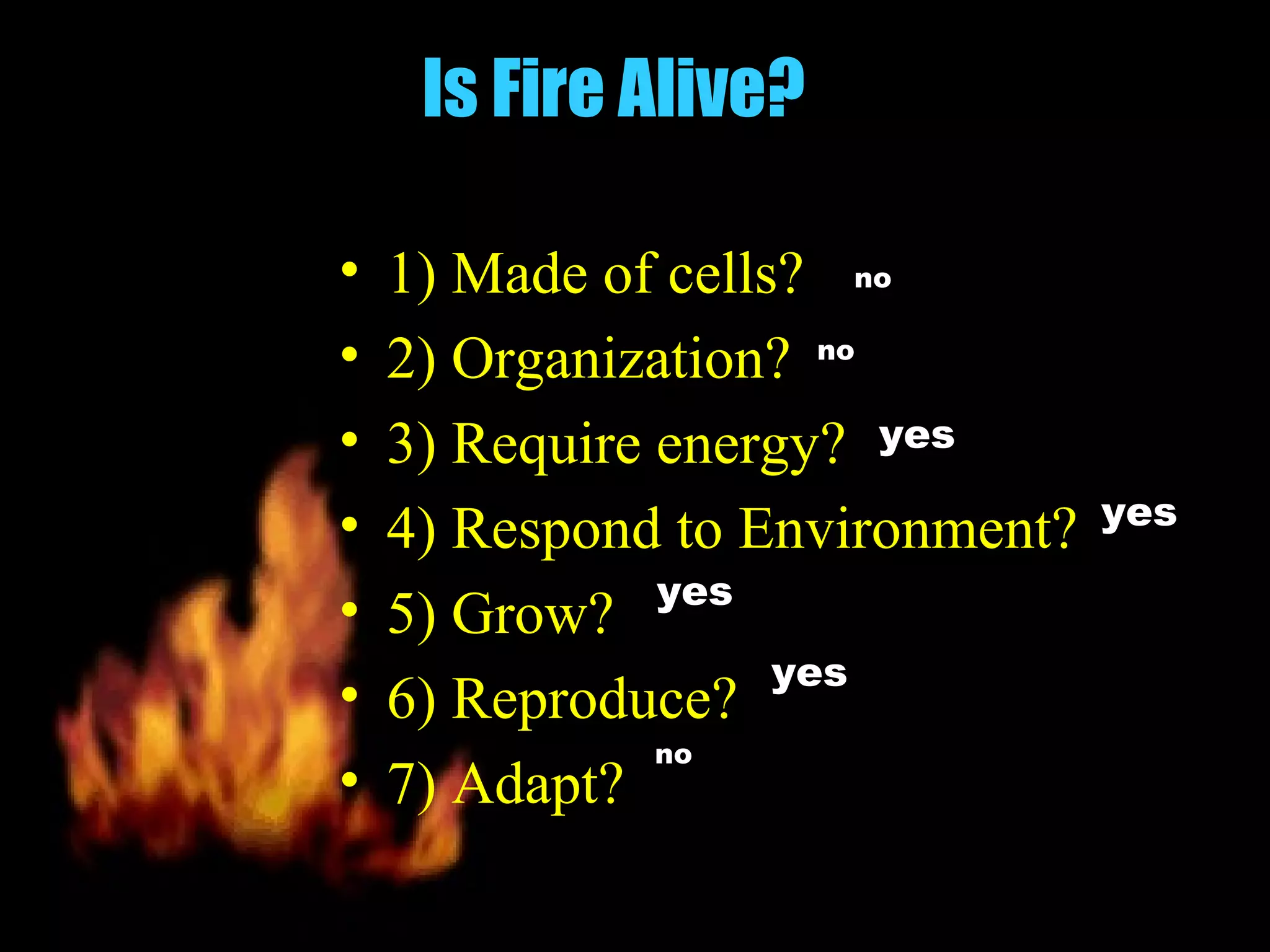 Is Fire Alive?

•   1) Made of cells? no
•   2) Organization? no
•   3) Require energy? yes
•                                yes
    4) Respond to Environment?
               yes
•   5) Grow?
                    yes
•   6) Reproduce?
               no
•   7) Adapt?
 