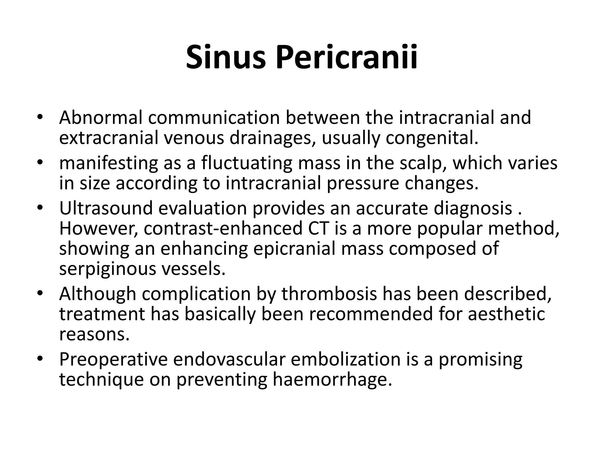 Sinus Pericranii
• Abnormal communication between the intracranial and
extracranial venous drainages, usually congenital.
• manifesting as a fluctuating mass in the scalp, which varies
in size according to intracranial pressure changes.
• Ultrasound evaluation provides an accurate diagnosis .
However, contrast-enhanced CT is a more popular method,
showing an enhancing epicranial mass composed of
serpiginous vessels.
• Although complication by thrombosis has been described,
treatment has basically been recommended for aesthetic
reasons.
• Preoperative endovascular embolization is a promising
technique on preventing haemorrhage.
 