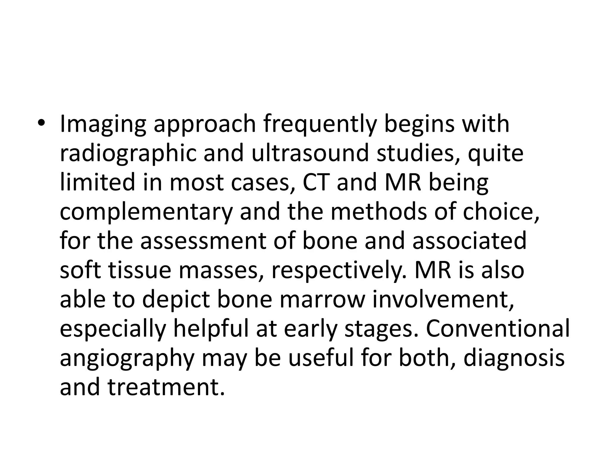 • Imaging approach frequently begins with
radiographic and ultrasound studies, quite
limited in most cases, CT and MR being
complementary and the methods of choice,
for the assessment of bone and associated
soft tissue masses, respectively. MR is also
able to depict bone marrow involvement,
especially helpful at early stages. Conventional
angiography may be useful for both, diagnosis
and treatment.
 