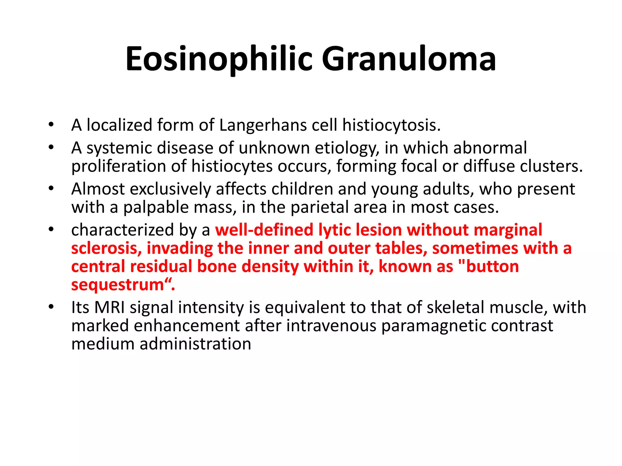 Eosinophilic Granuloma
• A localized form of Langerhans cell histiocytosis.
• A systemic disease of unknown etiology, in which abnormal
proliferation of histiocytes occurs, forming focal or diffuse clusters.
• Almost exclusively affects children and young adults, who present
with a palpable mass, in the parietal area in most cases.
• characterized by a well-defined lytic lesion without marginal
sclerosis, invading the inner and outer tables, sometimes with a
central residual bone density within it, known as "button
sequestrum“.
• Its MRI signal intensity is equivalent to that of skeletal muscle, with
marked enhancement after intravenous paramagnetic contrast
medium administration
 