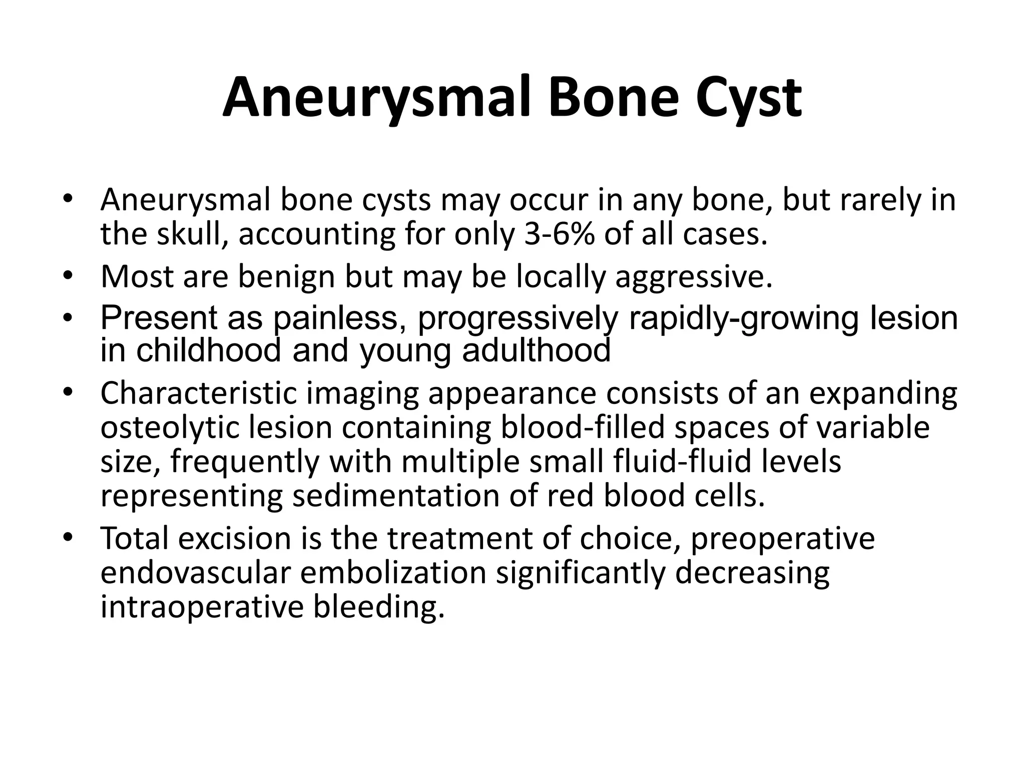 Aneurysmal Bone Cyst
• Aneurysmal bone cysts may occur in any bone, but rarely in
the skull, accounting for only 3-6% of all cases.
• Most are benign but may be locally aggressive.
• Present as painless, progressively rapidly-growing lesion
in childhood and young adulthood
• Characteristic imaging appearance consists of an expanding
osteolytic lesion containing blood-filled spaces of variable
size, frequently with multiple small fluid-fluid levels
representing sedimentation of red blood cells.
• Total excision is the treatment of choice, preoperative
endovascular embolization significantly decreasing
intraoperative bleeding.
 