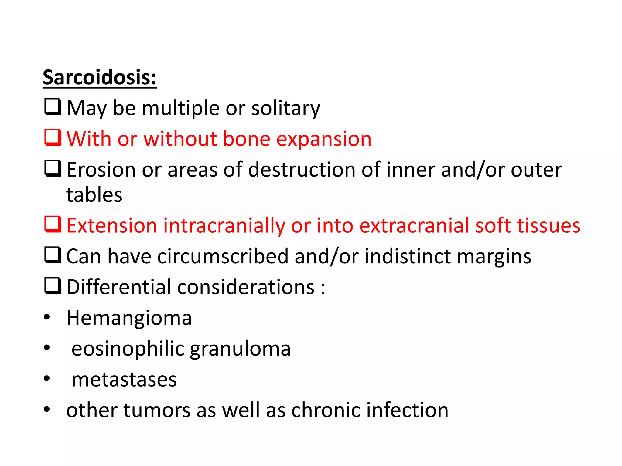 Sarcoidosis:
May be multiple or solitary
With or without bone expansion
Erosion or areas of destruction of inner and/or outer
tables
Extension intracranially or into extracranial soft tissues
Can have circumscribed and/or indistinct margins
Differential considerations :
• Hemangioma
• eosinophilic granuloma
• metastases
• other tumors as well as chronic infection
 