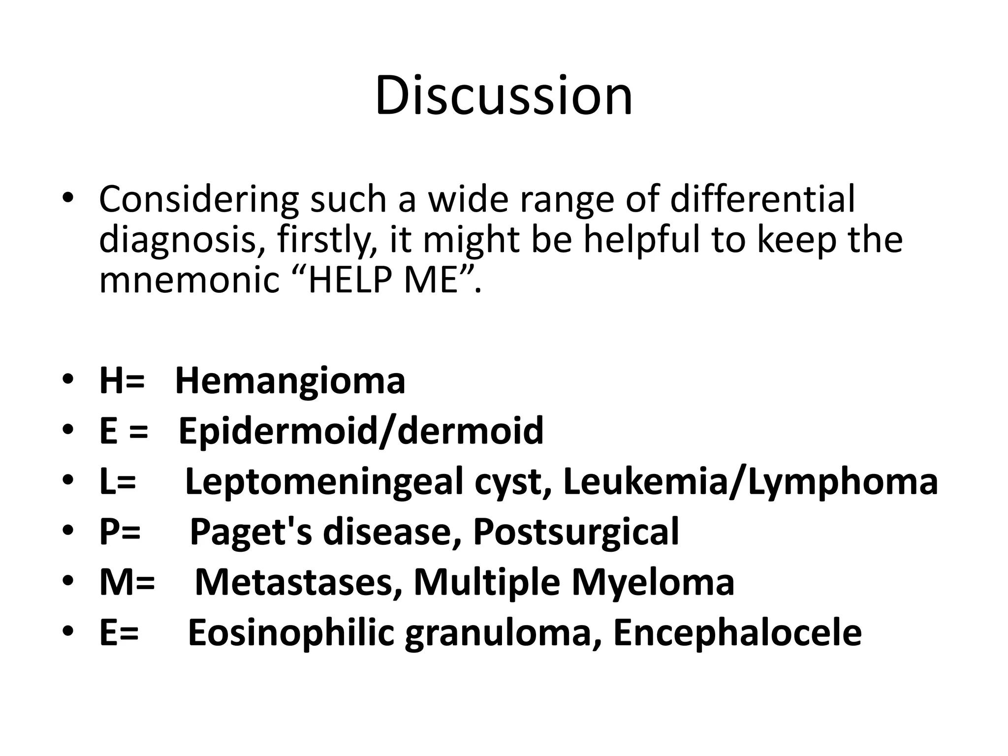 Discussion
• Considering such a wide range of differential
diagnosis, firstly, it might be helpful to keep the
mnemonic “HELP ME”.
• H= Hemangioma
• E = Epidermoid/dermoid
• L= Leptomeningeal cyst, Leukemia/Lymphoma
• P= Paget's disease, Postsurgical
• M= Metastases, Multiple Myeloma
• E= Eosinophilic granuloma, Encephalocele
 