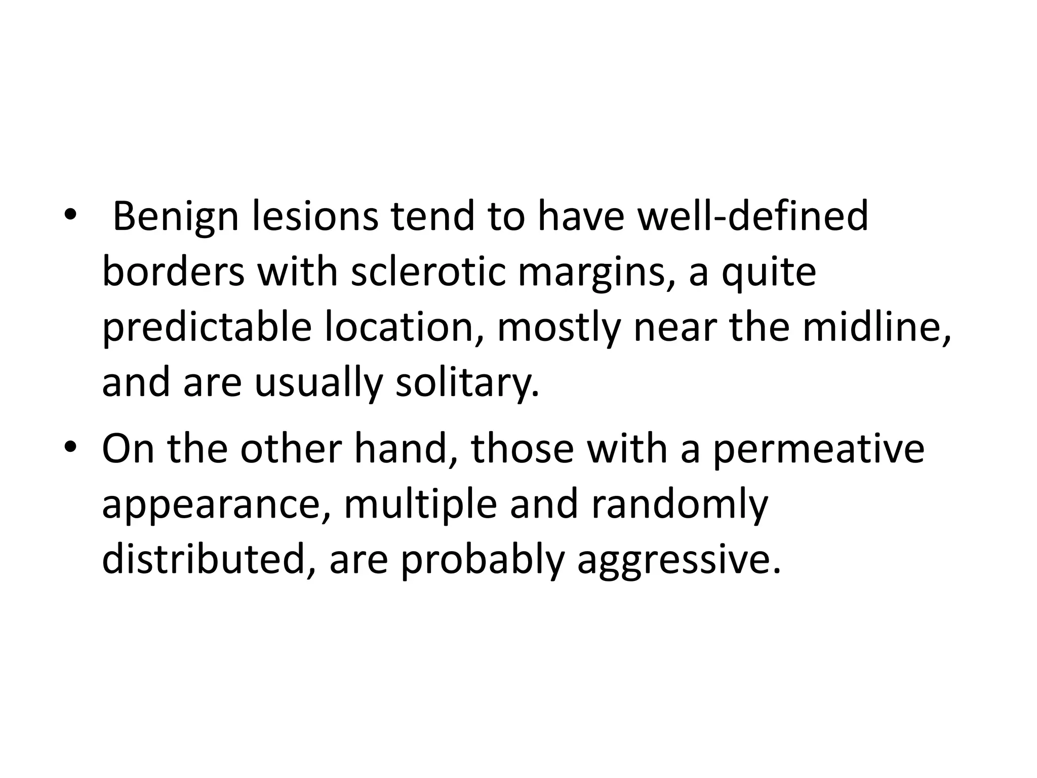 • Benign lesions tend to have well-defined
borders with sclerotic margins, a quite
predictable location, mostly near the midline,
and are usually solitary.
• On the other hand, those with a permeative
appearance, multiple and randomly
distributed, are probably aggressive.
 