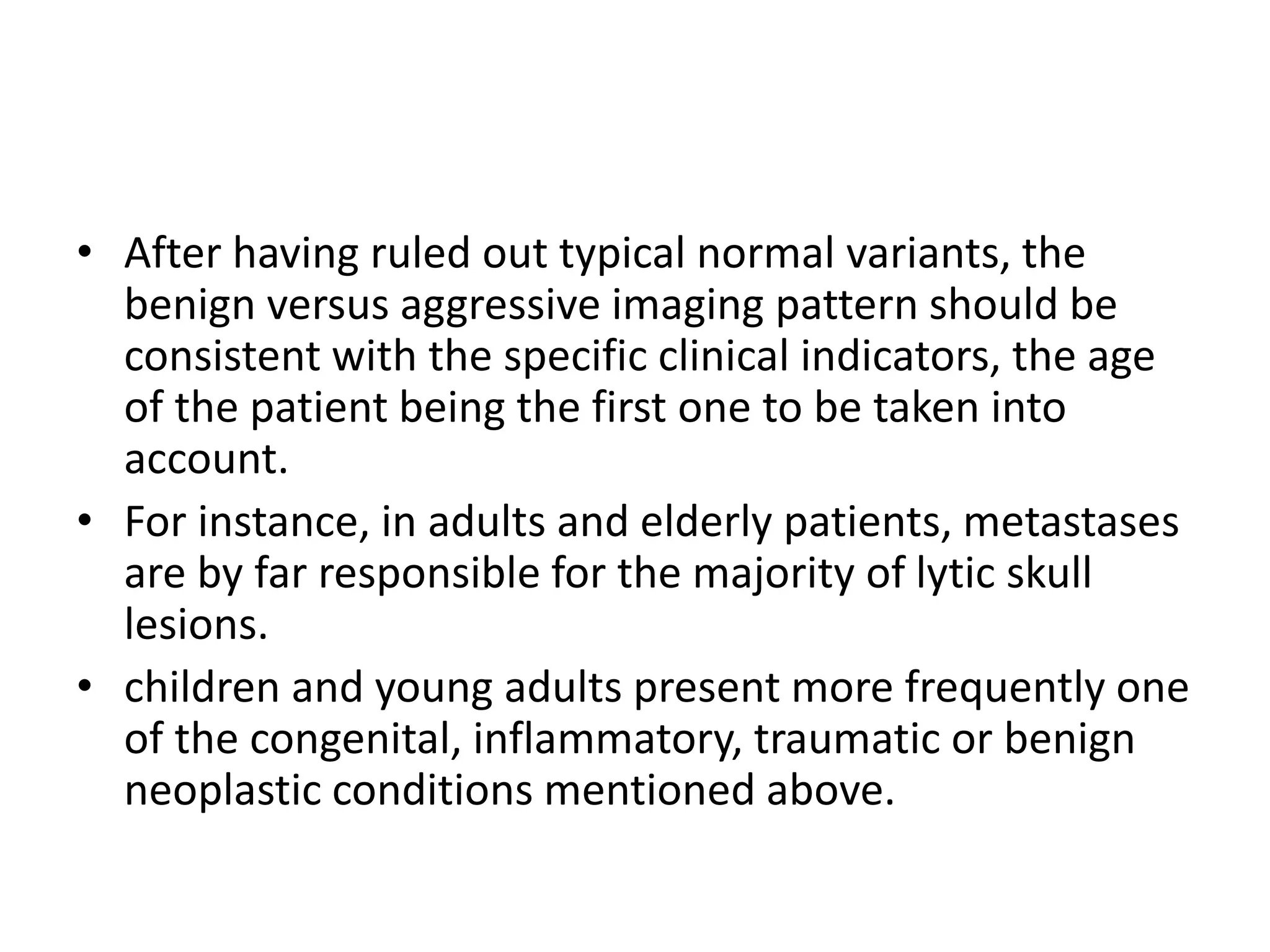 • After having ruled out typical normal variants, the
benign versus aggressive imaging pattern should be
consistent with the specific clinical indicators, the age
of the patient being the first one to be taken into
account.
• For instance, in adults and elderly patients, metastases
are by far responsible for the majority of lytic skull
lesions.
• children and young adults present more frequently one
of the congenital, inflammatory, traumatic or benign
neoplastic conditions mentioned above.
 