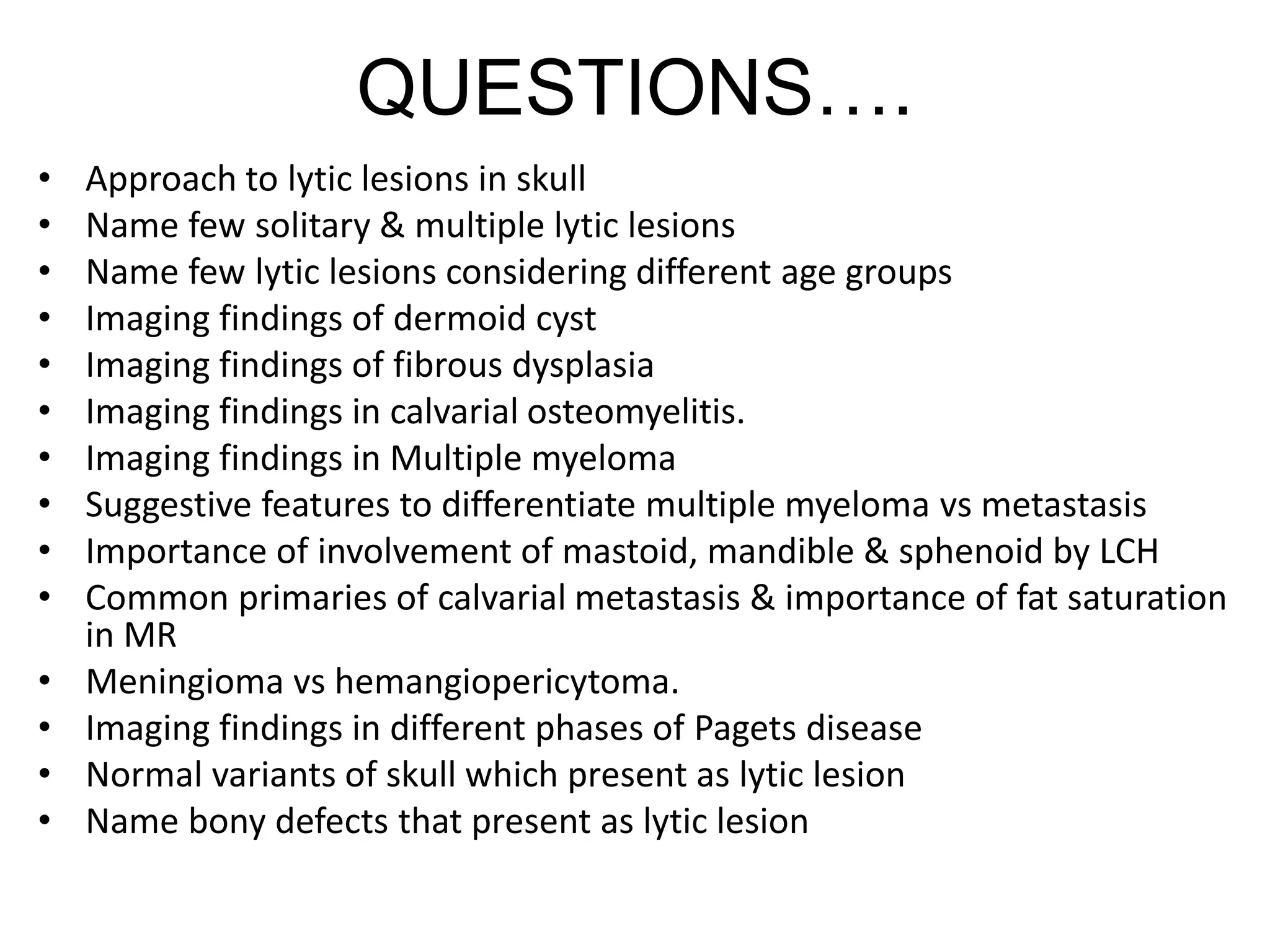 QUESTIONS….
• Approach to lytic lesions in skull
• Name few solitary & multiple lytic lesions
• Name few lytic lesions considering different age groups
• Imaging findings of dermoid cyst
• Imaging findings of fibrous dysplasia
• Imaging findings in calvarial osteomyelitis.
• Imaging findings in Multiple myeloma
• Suggestive features to differentiate multiple myeloma vs metastasis
• Importance of involvement of mastoid, mandible & sphenoid by LCH
• Common primaries of calvarial metastasis & importance of fat saturation
in MR
• Meningioma vs hemangiopericytoma.
• Imaging findings in different phases of Pagets disease
• Normal variants of skull which present as lytic lesion
• Name bony defects that present as lytic lesion
 