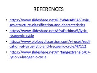 REFERENCES
• https://www.slideshare.net/RIZWANABBAS3/viru
ses-structure-classification-and-characteristics
• https://www.slideshare.net/AfraFathima5/lytic-
lysogenic-cycle
• https://www.biologydiscussion.com/viruses/repli
cation-of-virus-lytic-and-lysogenic-cycle/47112
• https://www.slideshare.net/mrtangextrahelp/07-
lytic-vs-lysogenic-cycle
 