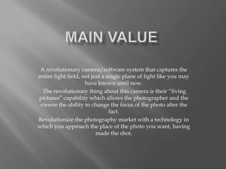 A revolutionary camera/software system that captures the
entire light field, not just a single plane of light like you may
                     have known until now.
  The revolutionary thing about this camera is their “living
pictures” capability which allows the photographer and the
 viewer the ability to change the focus of the photo after the
                                fact.
Revolutionize the photography market with a technology in
which you approach the place of the photo you want, having
                          made ​the shot.
 