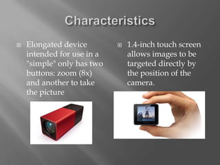    Elongated device           1.4-inch touch screen
    intended for use in a       allows images to be
    "simple" only has two       targeted directly by
    buttons: zoom (8x)          the position of the
    and another to take         camera.
    the picture
 