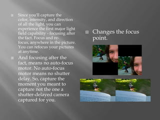    Since you'll capture the
    color, intensity, and direction
    of all the light, you can
    experience the first major light
    field capability - focusing after      Changes the focus
    the fact. Focus and re-                 point.
    focus, anywhere in the picture.
    You can refocus your pictures
    at anytime.
   And focusing after the
    fact, means no auto-focus
    motor. No auto-focus
    motor means no shutter
    delay. So, capture the
    moment you meant to
    capture not the one a
    shutter-delayed camera
    captured for you.
 