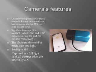   Unparalleled speed: Never miss a
    moment. It turns on instantly and
    has an instant shutter. With no
    need to auto-focus.
   Significant storage: It is
    available in both 8GB and 16GB
    models, storing 350 and 750
    pictures respectively..
   The photographs could be
    made with low light.
    Seeing in 3D:
    Captured as a full light
    field, all pictures taken are
    inherently 3D.
 