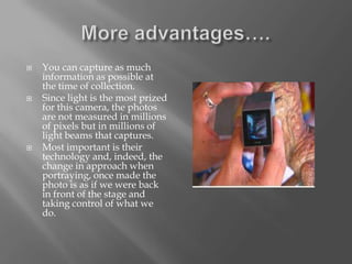    You can capture as much
    information as possible at
    the time of collection.
   Since light is the most prized
    for this camera, the photos
    are not measured in millions
    of pixels but in millions of
    light beams that captures.
   Most important is their
    technology and, indeed, the
    change in approach when
    portraying, once made the
    photo is as if we were back
    in front of the stage and
    taking control of what we
    do.
 