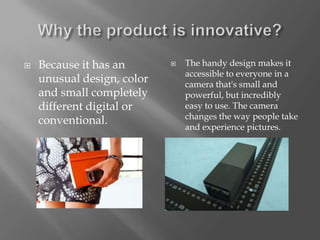    Because it has an          The handy design makes it
                                accessible to everyone in a
    unusual design, color       camera that's small and
    and small completely        powerful, but incredibly
    different digital or        easy to use. The camera
                                changes the way people take
    conventional.
                                and experience pictures.
 