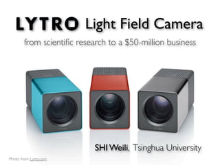 Light Field Camera
       from scientiﬁc research to a $50-million business




                           SHI Weili, Tsinghua University
Photo from Lytro.com
 