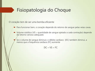 Fisiopatologia do Choque
O coração tem de ser uma bomba eficiente
 Para funcionar bem, o coração depende do retorno de sangue pelas veias cavas.
 Volume sistólico (VS  quantidade de sangue ejetado a cada contração) depende
de retorno venoso adequado
 Se o volume de sangue diminuir, o débito cardíaco (DC) também diminui, a
menos que a frequência cardíaca (FC) aumente
DC  VS  FC
 