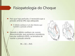 Fisiopatologia do Choque
 Para que haja perfusão, é necessário que a
pressão arterial (PA) seja adequada
 O débito cardíaco é um dos fatores que
mantêm a pressão arterial
 Quando o débito cardíaco cai, ocorre
vasoconstrição, que aumenta a resistência
vascular sistêmica (RVS), na tentativa de
manter a pressão arterial
PA  DC  RVS
 