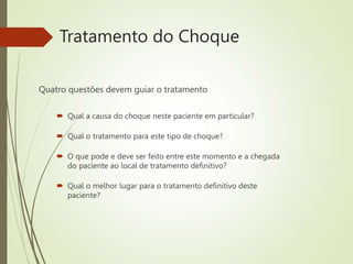Tratamento do Choque
Quatro questões devem guiar o tratamento
 Qual a causa do choque neste paciente em particular?
 Qual o tratamento para este tipo de choque?
 O que pode e deve ser feito entre este momento e a chegada
do paciente ao local de tratamento definitivo?
 Qual o melhor lugar para o tratamento definitivo deste
paciente?
 
