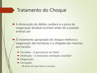 Tratamento do Choque
 A diminuição do débito cardíaco e a piora da
oxigenação tecidual ocorrem antes de a pressão
arterial cair
 O tratamento apropriado do choque melhora a
oxigenação das hemácias e a chegada das mesmas
aos tecidos
 Via aérea – o que precisa ser feito?
 Ventilação – é necessária ventilação assistida?
 Oxigenação
 Circulação
 Antes de tudo feche a torneira
 