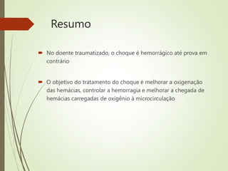 Resumo
 No doente traumatizado, o choque é hemorrágico até prova em
contrário
 O objetivo do tratamento do choque é melhorar a oxigenação
das hemácias, controlar a hemorragia e melhorar a chegada de
hemácias carregadas de oxigênio à microcirculação
 