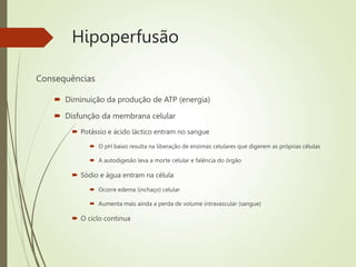 Hipoperfusão
Consequências
 Diminuição da produção de ATP (energia)
 Disfunção da membrana celular
 Potássio e ácido láctico entram no sangue
 O pH baixo resulta na liberação de enzimas celulares que digerem as próprias células
 A autodigesão leva a morte celular e falência do órgão
 Sódio e água entram na célula
 Ocorre edema (inchaço) celular
 Aumenta mais ainda a perda de volume intravascular (sangue)
 O ciclo continua
 