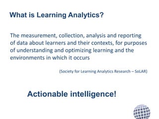 What is Learning Analytics? 
The measurement, collection, analysis and reporting 
of data about learners and their context...