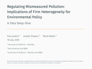 Regulating Mismeasured Pollution:
Implications of Firm Heterogeneity for
Environmental Policy
A Data Deep-Dive
Eva Lyubich 1
Joseph Shapiro 2
Reed Walker 3
10 July, 2018
1
University of California - Berkeley
2
Yale University and NBER
3
University of California - Berkeley and NBER
Any opinions and conclusions expressed herein are those of the authors and do not necessarily represent the views of the U.S. Census
Bureau. All results have been reviewed to ensure that no conﬁdential information is disclosed.
 