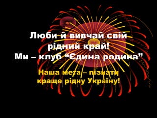 Люби й вивчай свій 
рідний край! 
Ми – клуб “Єдина родина” 
Наша мета – пізнати 
краще рідну Україну! 
 