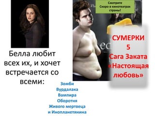 Смотрите
                                Скоро в кинотеатрах
                                      страны!




                                      СУМЕРКИ
                                          5
 Белла любит                         Сага Заката
всех их, и хочет                     «Настоящая
встречается со                        любовь»
    всеми:       Зомби
                 Вурдалака
                  Вампира
                 Оборотня
             Живого мертвеца
             и Инопланетянина
 