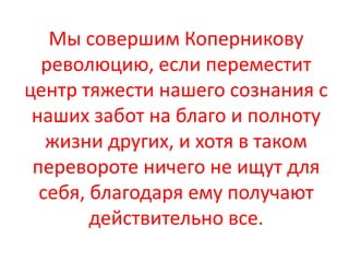 Мы совершим Коперникову
  революцию, если переместит
центр тяжести нашего сознания с
 наших забот на благо и полноту
   жизни других, и хотя в таком
 перевороте ничего не ищут для
  себя, благодаря ему получают
        действительно все.
 