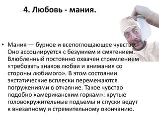 4. Любовь - мания.


• Мания — бурное и всепоглощающее чувство.
  Оно ассоциируется с безумием и смятением.
  Влюбленный постоянно охвачен стремлением
  «требовать знаков любви и внимания со
  стороны любимого». В этом состоянии
  экстатические всплески перемежаются
  погружениями в отчаяние. Такое чувство
  подобно «американским горкам»: крутые
  головокружительные подъемы и спуски ведут
  к внезапному и стремительному окончанию.
 