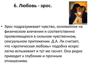 6. Любовь - эрос.



• Эрос подразумевает чувство, основанное на
  физическом влечении и соответственно
  проявляющееся в сильном чувственном,
  сексуальном притяжении. Д.А. Ли считает,
  что «эротическая любовь» подобна искре:
  легко вспыхивает и тут же гаснет. Она редко
  приводит к глубоким и прочным
  отношениям.
 