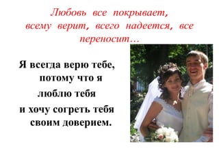Любовь все покрывает,
 всему верит, всего надеется, все
           переносит…

Я всегда верю тебе,
    потому что я
    люблю тебя
и хочу согреть тебя
  своим доверием.
 
